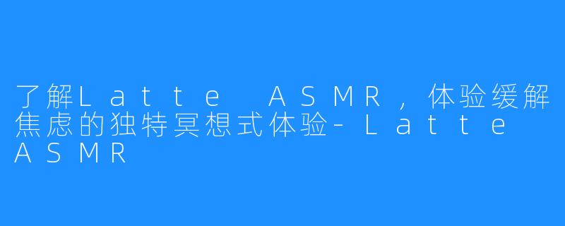 了解Latte ASMR，体验缓解焦虑的独特冥想式体验-Latte ASMR